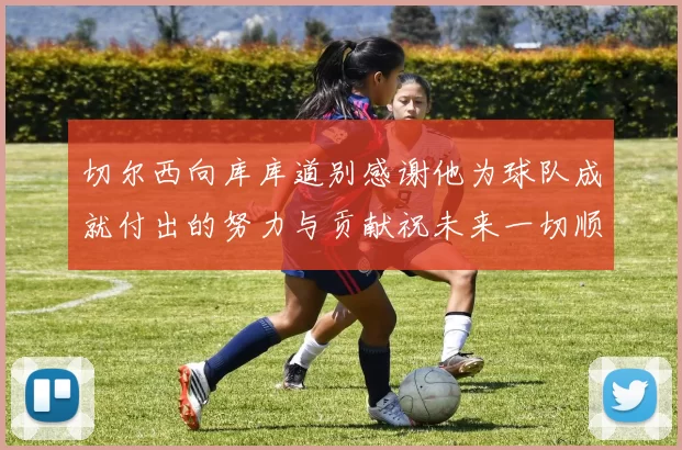 切尔西向库库道别感谢他为球队成就付出的努力与贡献祝未来一切顺利