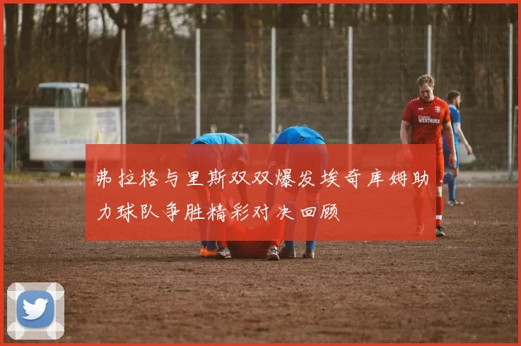 弗拉格与里斯双双爆发埃奇库姆助力球队争胜精彩对决回顾
