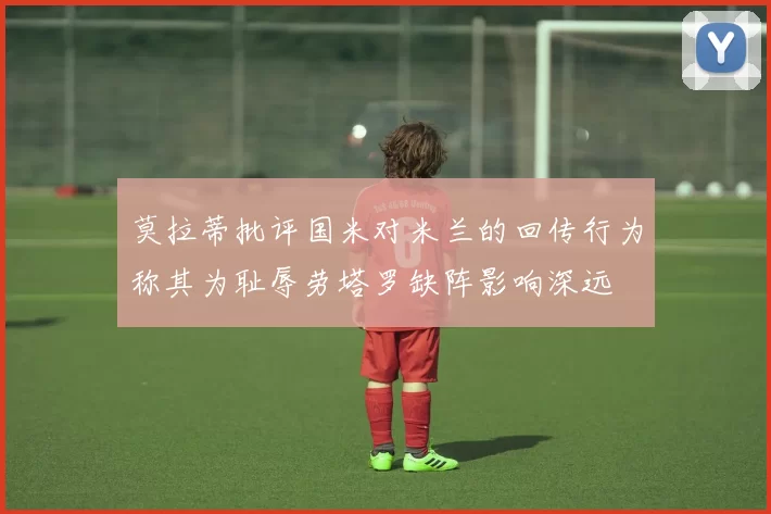 莫拉蒂批评国米对米兰的回传行为称其为耻辱劳塔罗缺阵影响深远