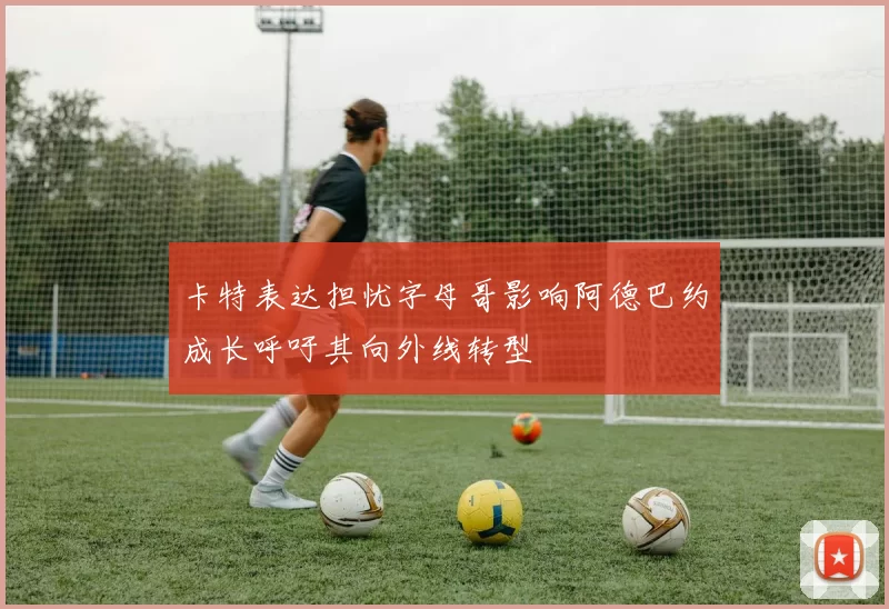 卡特表达担忧字母哥影响阿德巴约成长呼吁其向外线转型