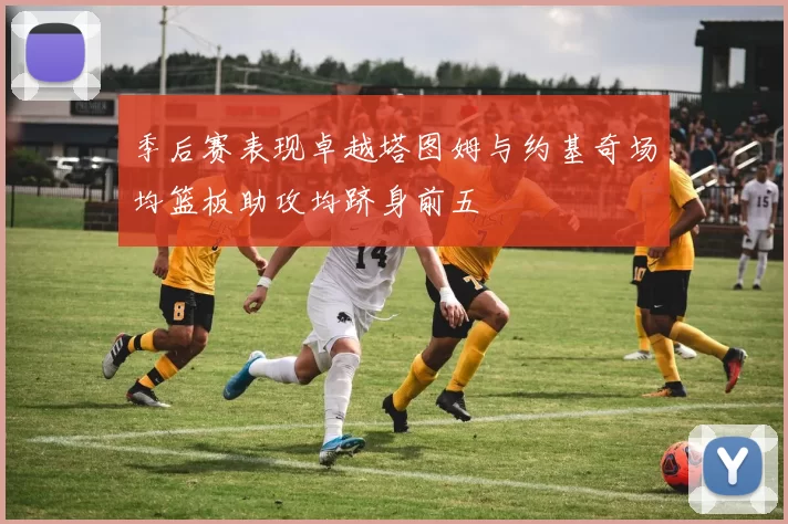 季后赛表现卓越塔图姆与约基奇场均篮板助攻均跻身前五