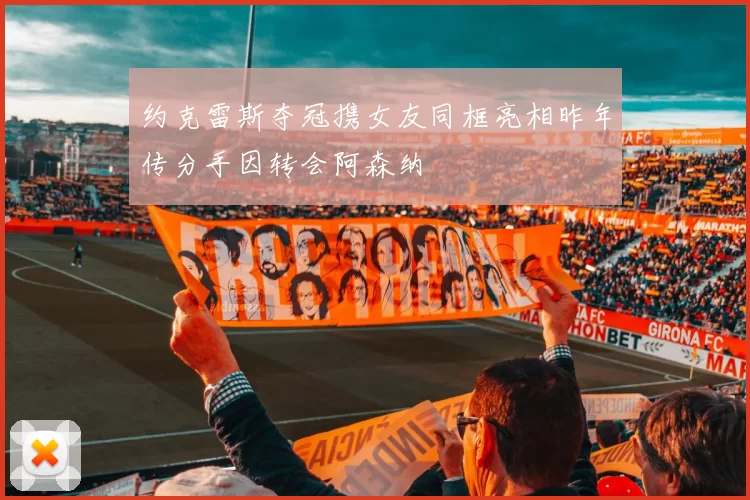 约克雷斯夺冠携女友同框亮相昨年传分手因转会阿森纳