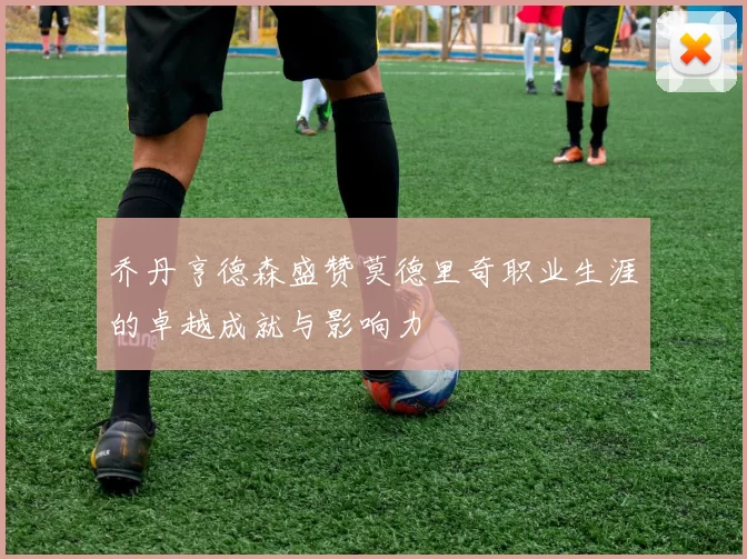 乔丹亨德森盛赞莫德里奇职业生涯的卓越成就与影响力