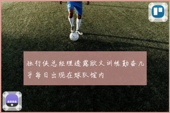 独行侠总经理透露欧文训练勤奋几乎每日出现在球队馆内