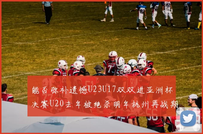 能否弥补遗憾U23U17双双进亚洲杯决赛U20去年被绝杀明年杭州再战期待辉煌