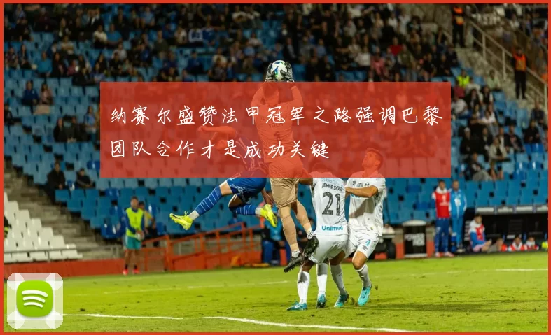 纳赛尔盛赞法甲冠军之路强调巴黎团队合作才是成功关键