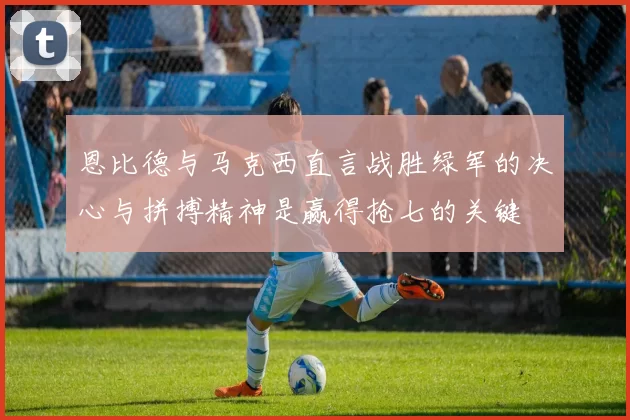 恩比德与马克西直言战胜绿军的决心与拼搏精神是赢得抢七的关键