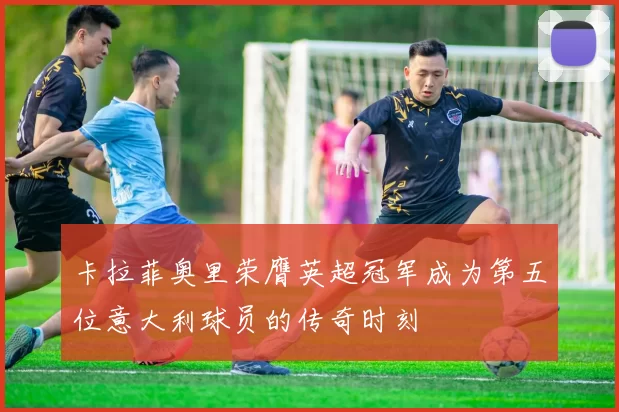 卡拉菲奥里荣膺英超冠军成为第五位意大利球员的传奇时刻
