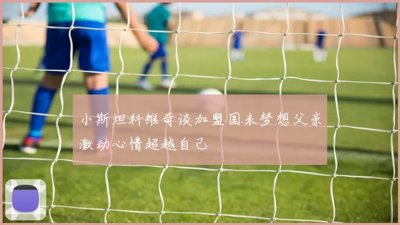 小斯坦科维奇谈加盟国米梦想父亲激动心情超越自己