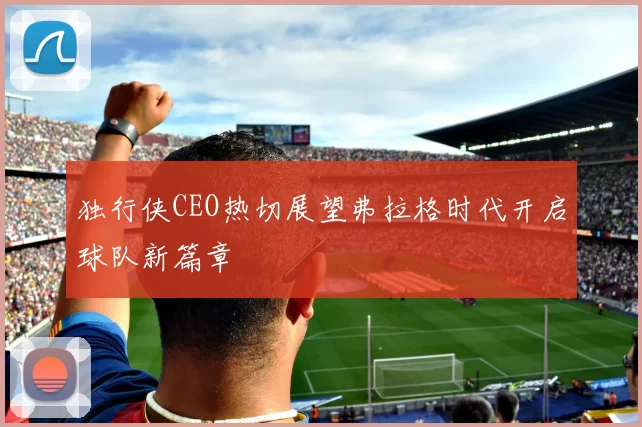 独行侠CEO热切展望弗拉格时代开启球队新篇章