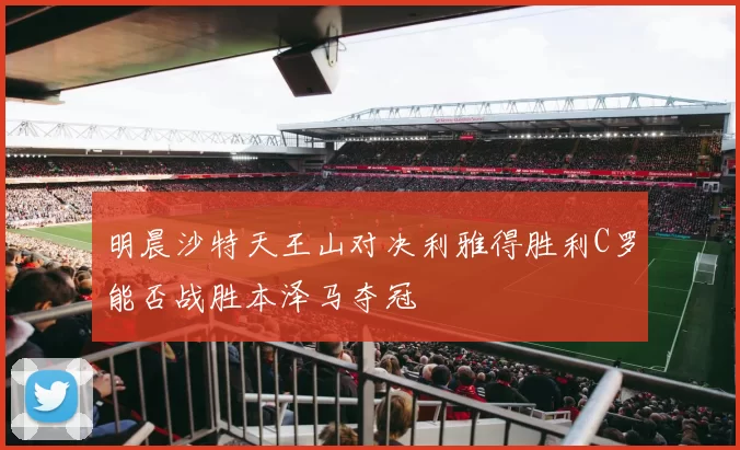 明晨沙特天王山对决利雅得胜利C罗能否战胜本泽马夺冠