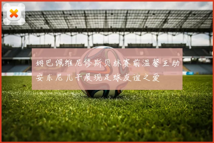 姆巴佩维尼修斯贝林赛前温馨互动安东尼儿子展现足球友谊之爱