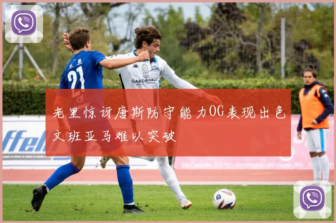 老里惊讶唐斯防守能力OG表现出色文班亚马难以突破