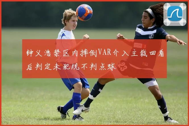 钟义浩禁区内摔倒VAR介入主裁回看后判定未犯规不判点球